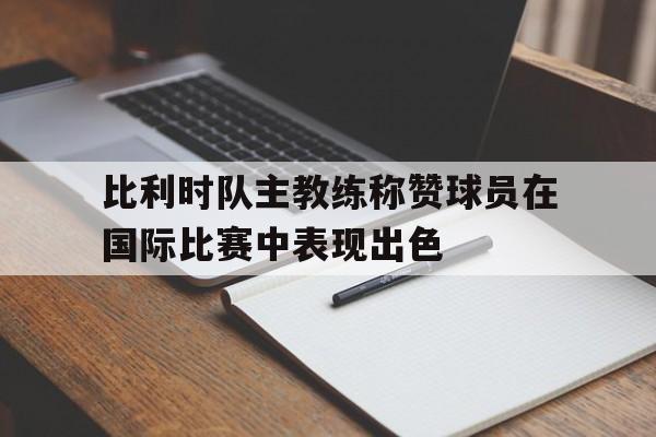 关于比利时队主教练称赞球员在国际比赛中表现出色的信息 关于比利时队主教练称赞球员在国际比赛中表现出色的信息